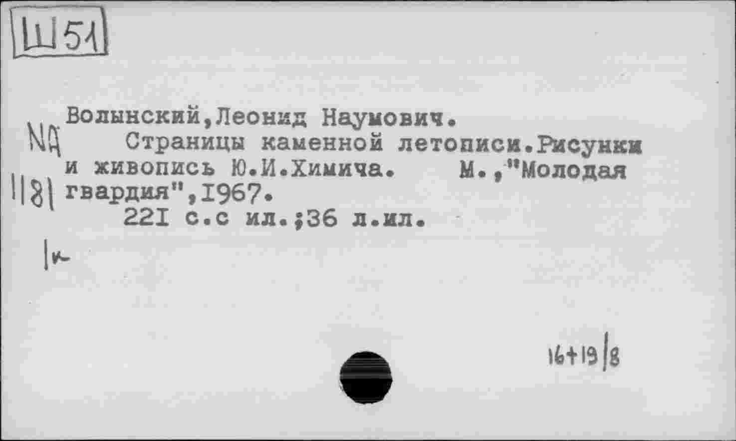 ﻿Ш54
Нзі
Волынский,Леонид Наумович.
Страницы каменной летописи.Рисунки и живопись Ю.И.Химича. М.,"Молодая гвардия",1967.
221 с.с ил.;36 л.ил.
ІИІЗІ8